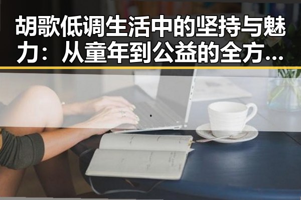 胡歌低调生活中的坚持与魅力：从童年到公益的全方位揭秘
